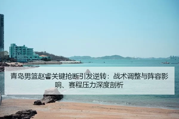 青岛男篮赵睿关键抢断引发逆转：战术调整与阵容影响、赛程压力深度剖析